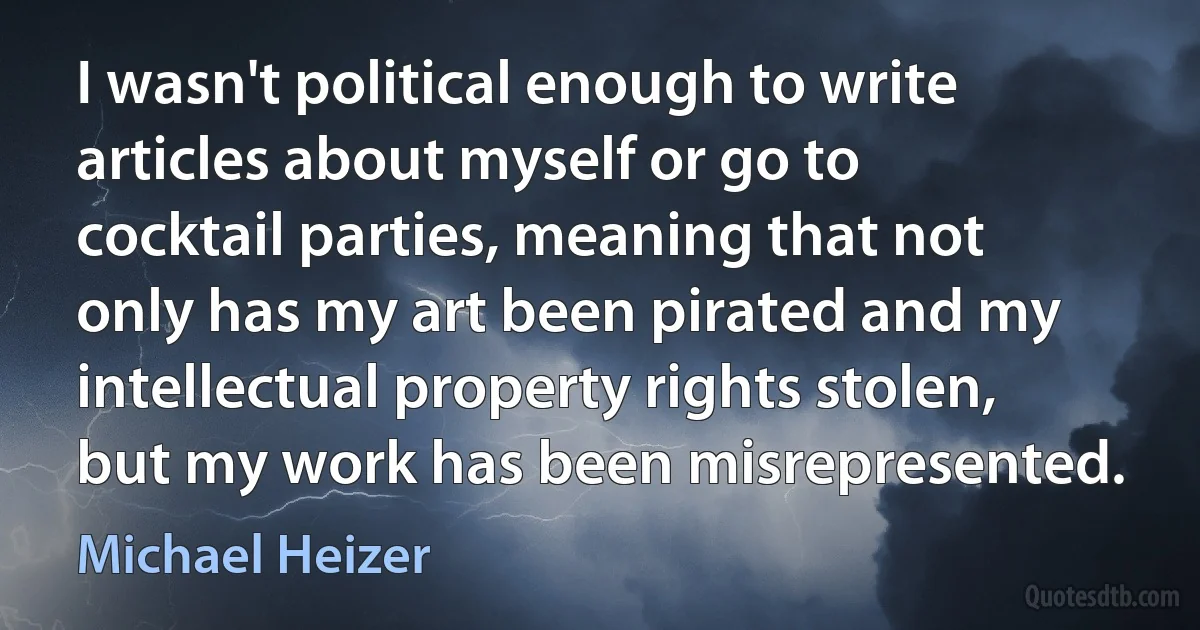 I wasn't political enough to write articles about myself or go to cocktail parties, meaning that not only has my art been pirated and my intellectual property rights stolen, but my work has been misrepresented. (Michael Heizer)