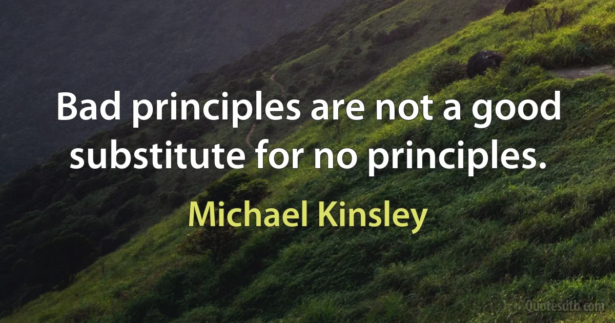 Bad principles are not a good substitute for no principles. (Michael Kinsley)