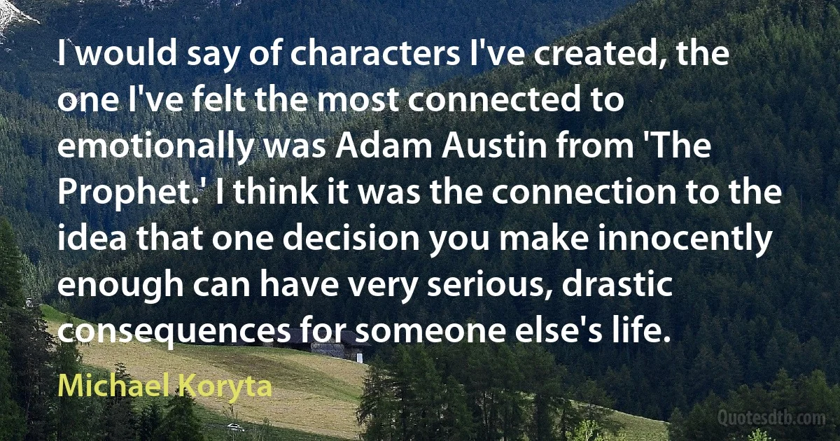 I would say of characters I've created, the one I've felt the most connected to emotionally was Adam Austin from 'The Prophet.' I think it was the connection to the idea that one decision you make innocently enough can have very serious, drastic consequences for someone else's life. (Michael Koryta)