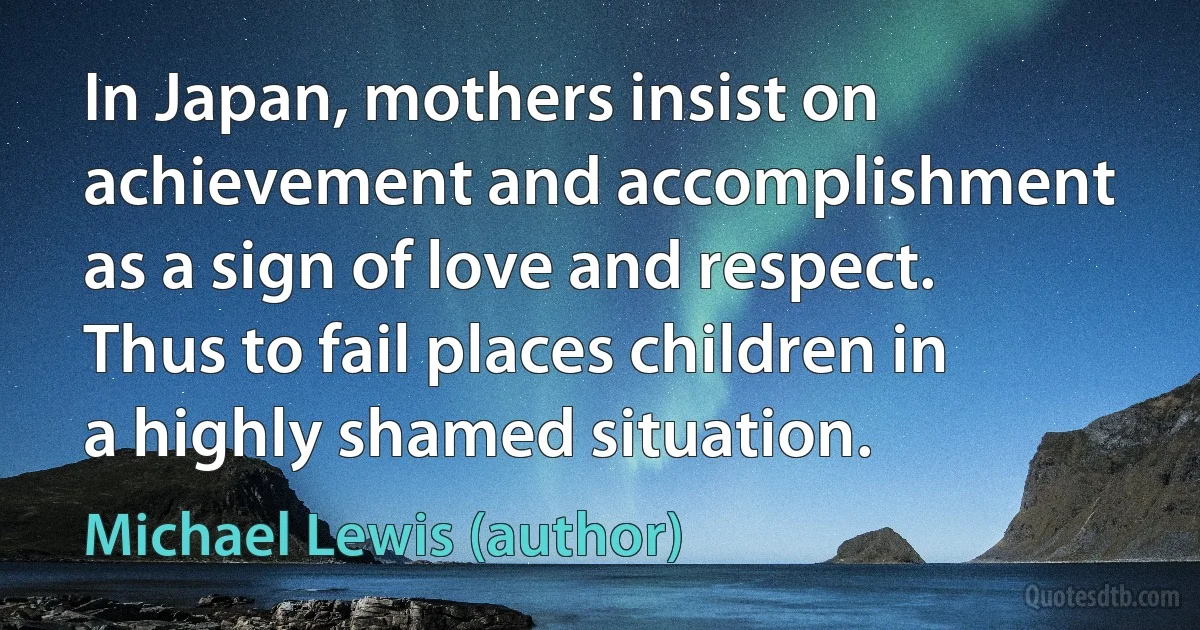 In Japan, mothers insist on achievement and accomplishment as a sign of love and respect. Thus to fail places children in a highly shamed situation. (Michael Lewis (author))