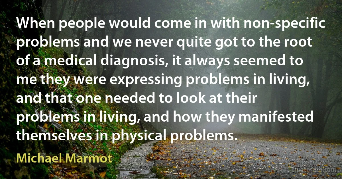 When people would come in with non-specific problems and we never quite got to the root of a medical diagnosis, it always seemed to me they were expressing problems in living, and that one needed to look at their problems in living, and how they manifested themselves in physical problems. (Michael Marmot)