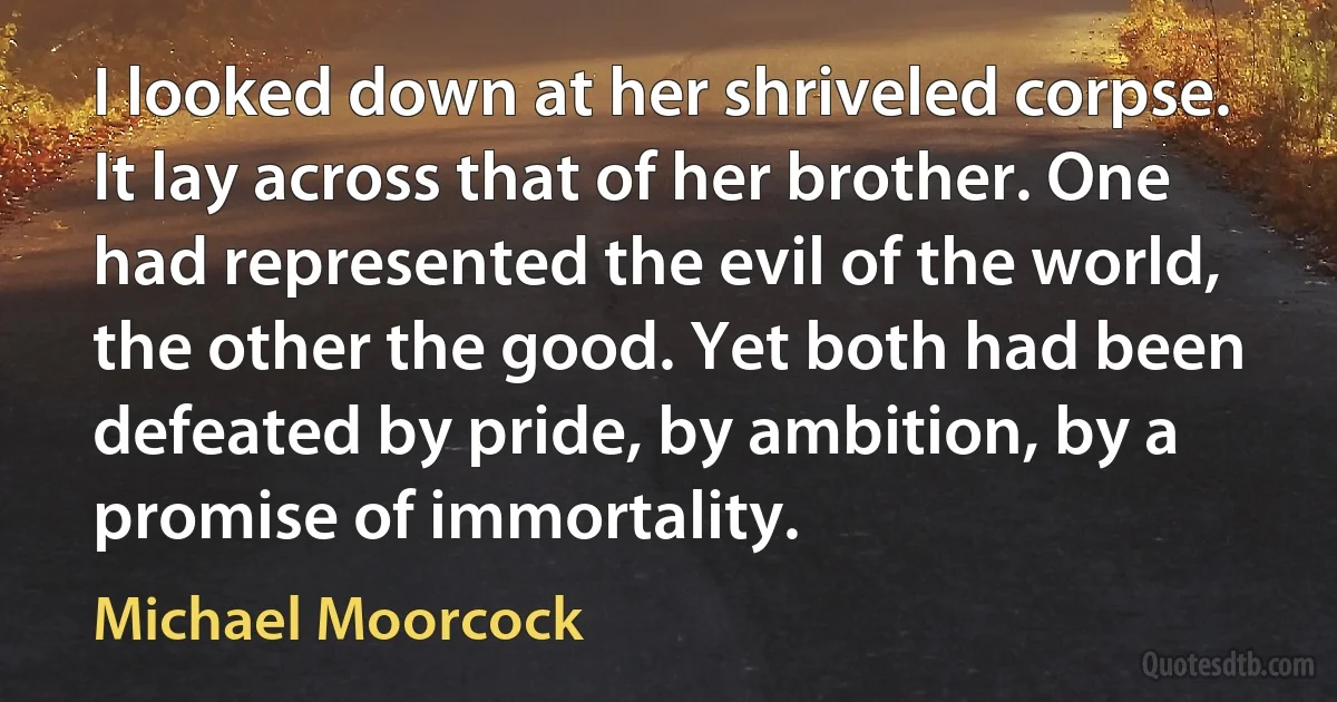 I looked down at her shriveled corpse. It lay across that of her brother. One had represented the evil of the world, the other the good. Yet both had been defeated by pride, by ambition, by a promise of immortality. (Michael Moorcock)