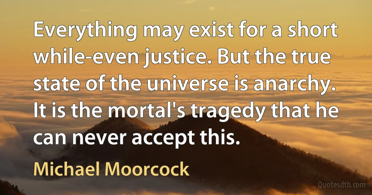 Everything may exist for a short while-even justice. But the true state of the universe is anarchy. It is the mortal's tragedy that he can never accept this. (Michael Moorcock)