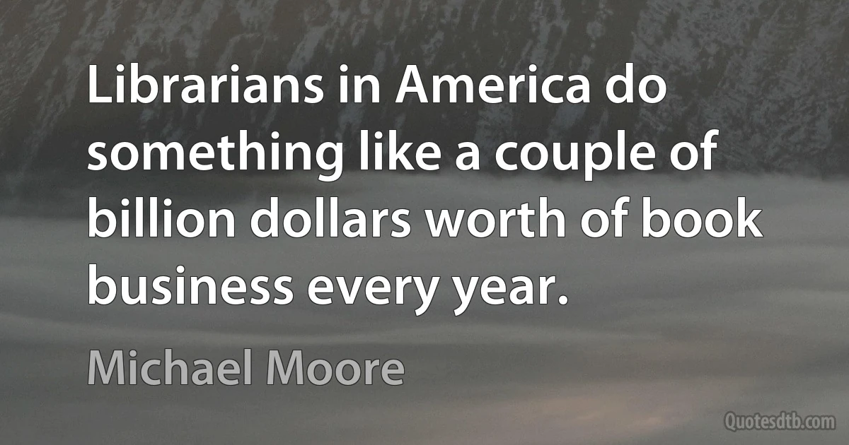 Librarians in America do something like a couple of billion dollars worth of book business every year. (Michael Moore)