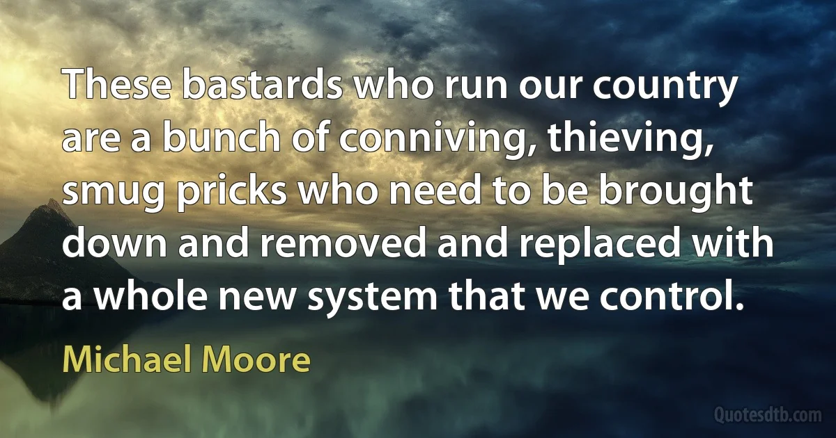 These bastards who run our country are a bunch of conniving, thieving, smug pricks who need to be brought down and removed and replaced with a whole new system that we control. (Michael Moore)