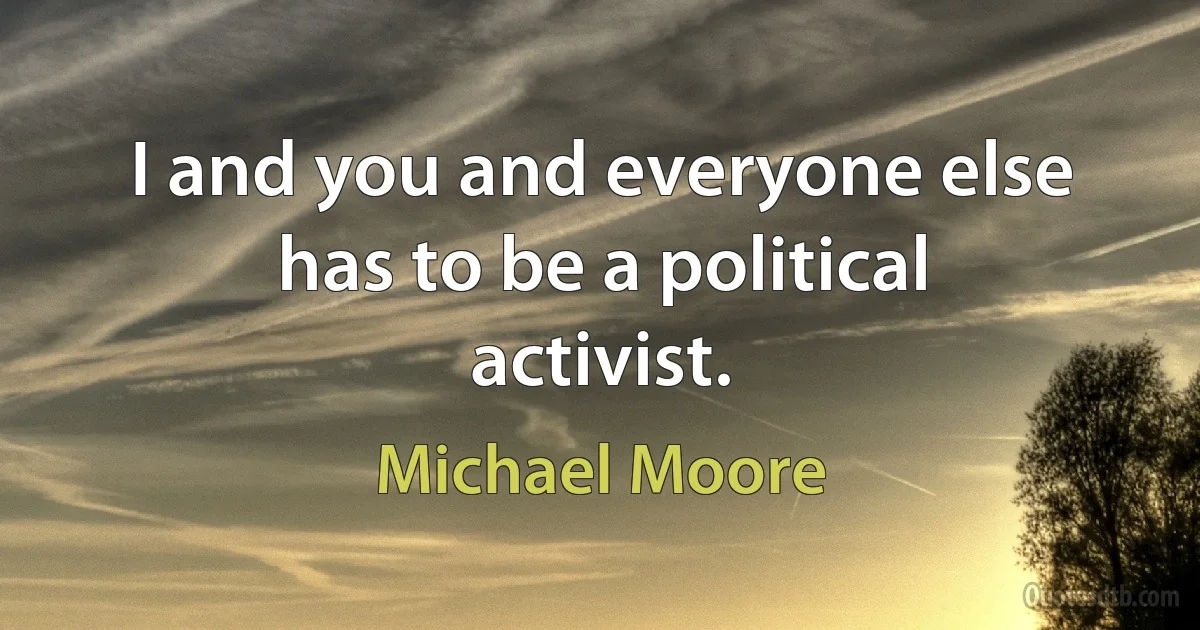 I and you and everyone else has to be a political activist. (Michael Moore)