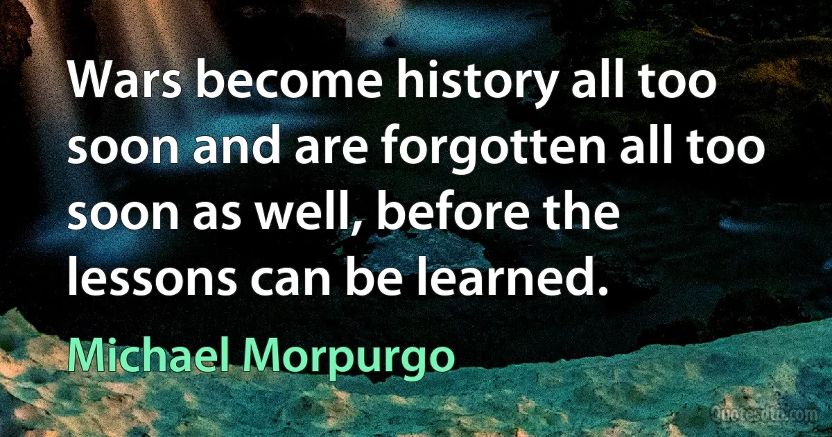 Wars become history all too soon and are forgotten all too soon as well, before the lessons can be learned. (Michael Morpurgo)