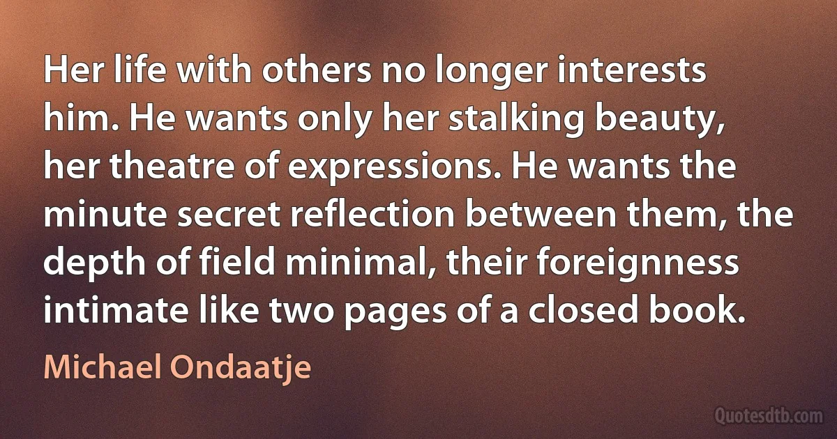 Her life with others no longer interests him. He wants only her stalking beauty, her theatre of expressions. He wants the minute secret reflection between them, the depth of field minimal, their foreignness intimate like two pages of a closed book. (Michael Ondaatje)