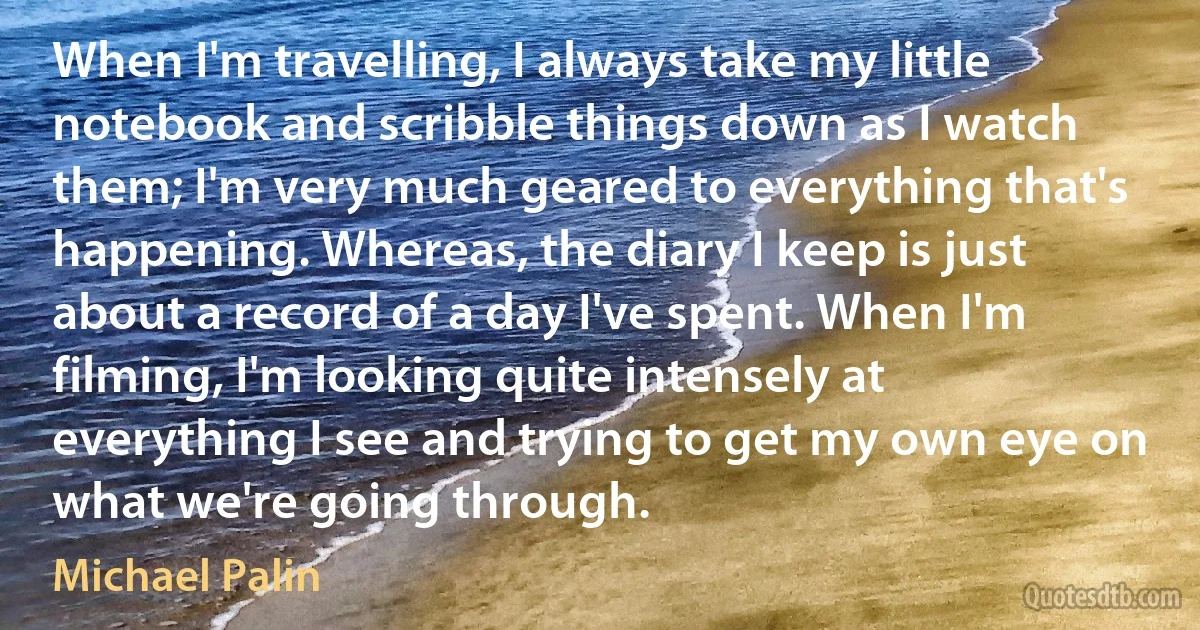 When I'm travelling, I always take my little notebook and scribble things down as I watch them; I'm very much geared to everything that's happening. Whereas, the diary I keep is just about a record of a day I've spent. When I'm filming, I'm looking quite intensely at everything I see and trying to get my own eye on what we're going through. (Michael Palin)