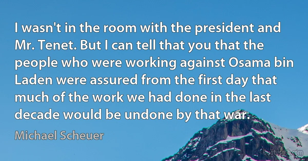 I wasn't in the room with the president and Mr. Tenet. But I can tell that you that the people who were working against Osama bin Laden were assured from the first day that much of the work we had done in the last decade would be undone by that war. (Michael Scheuer)