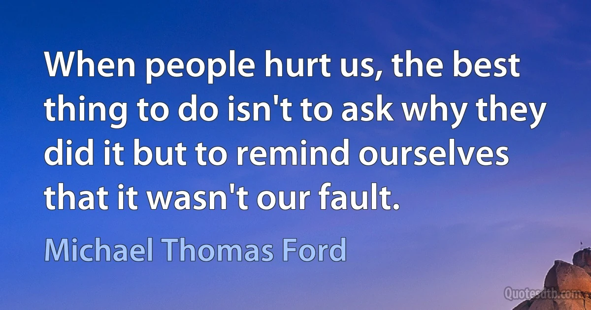 When people hurt us, the best thing to do isn't to ask why they did it but to remind ourselves that it wasn't our fault. (Michael Thomas Ford)