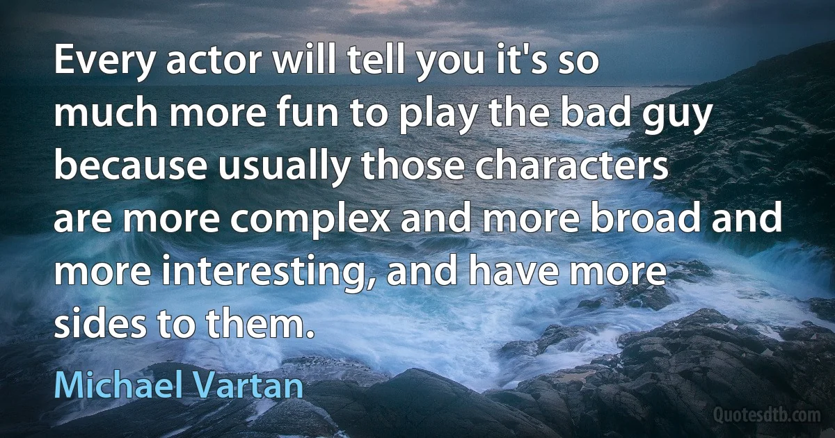 Every actor will tell you it's so much more fun to play the bad guy because usually those characters are more complex and more broad and more interesting, and have more sides to them. (Michael Vartan)