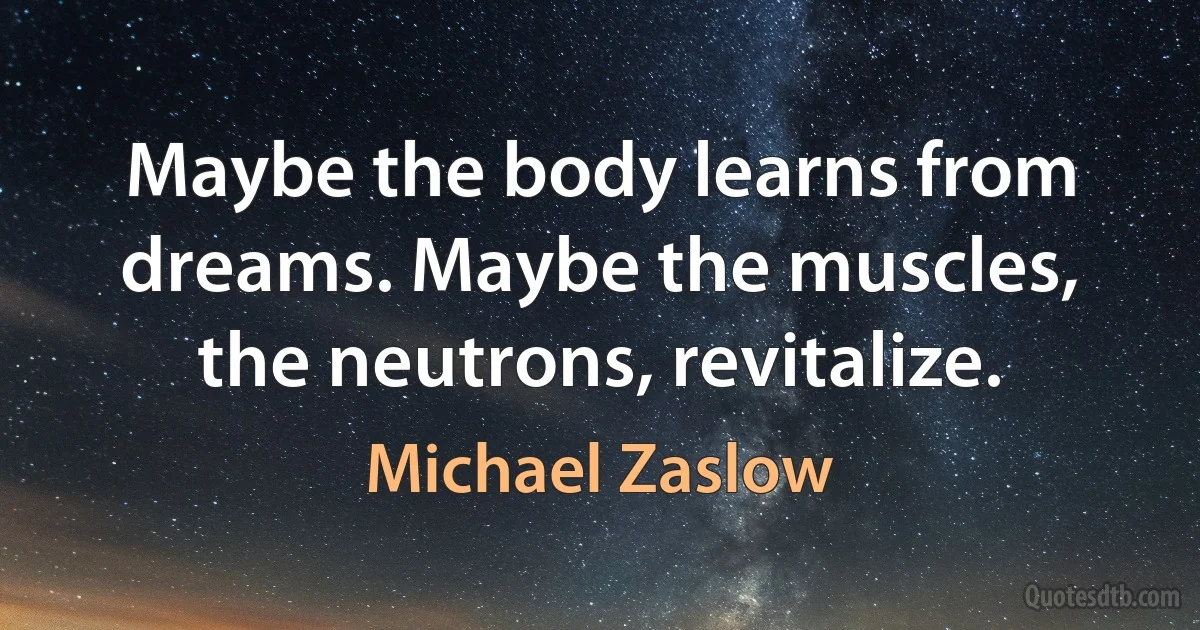 Maybe the body learns from dreams. Maybe the muscles, the neutrons, revitalize. (Michael Zaslow)