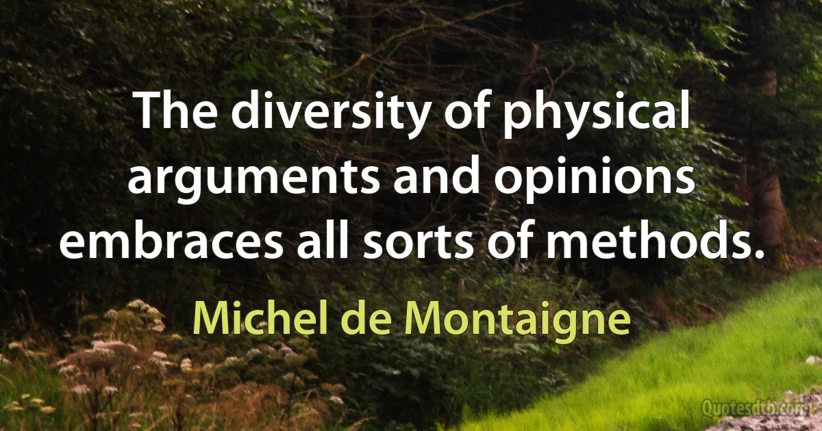 The diversity of physical arguments and opinions embraces all sorts of methods. (Michel de Montaigne)