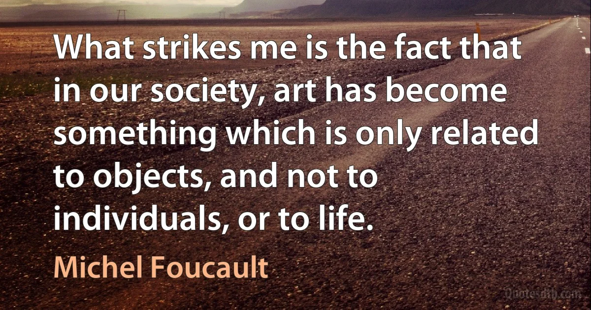 What strikes me is the fact that in our society, art has become something which is only related to objects, and not to individuals, or to life. (Michel Foucault)