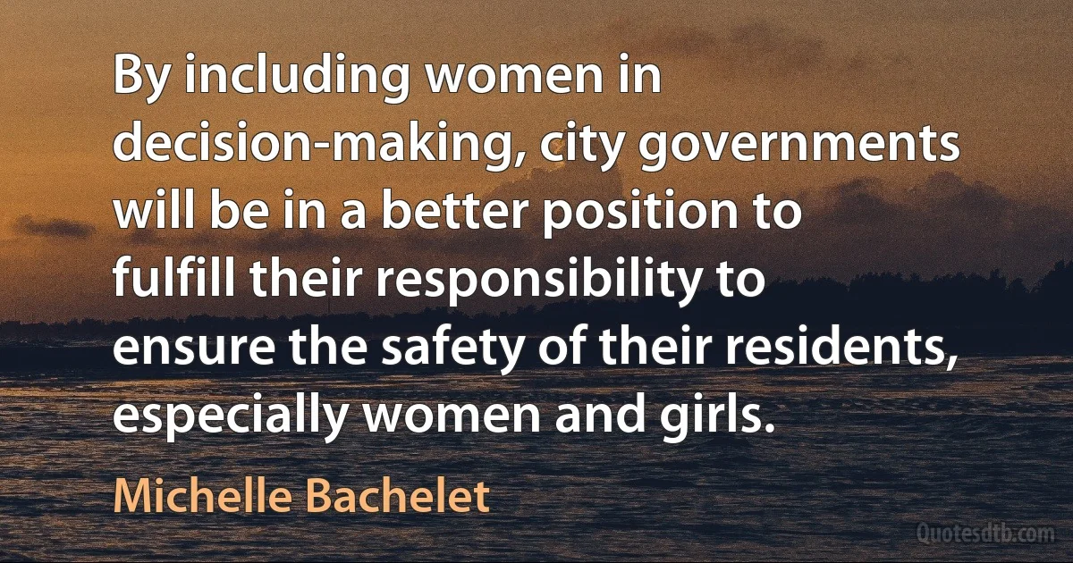 By including women in decision-making, city governments will be in a better position to fulfill their responsibility to ensure the safety of their residents, especially women and girls. (Michelle Bachelet)