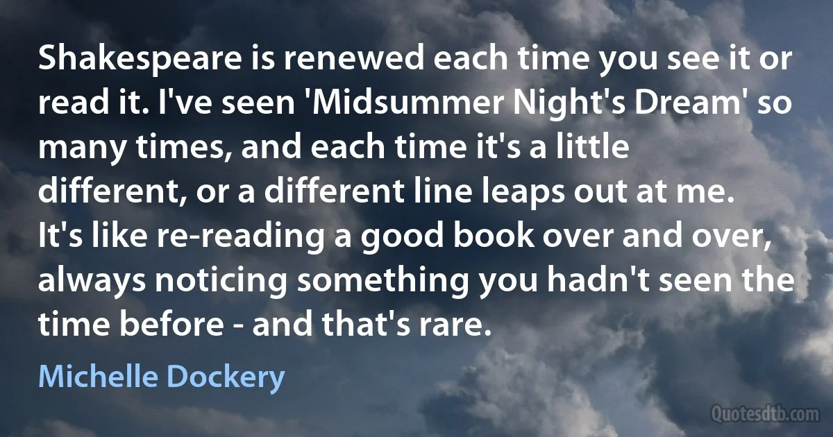 Shakespeare is renewed each time you see it or read it. I've seen 'Midsummer Night's Dream' so many times, and each time it's a little different, or a different line leaps out at me. It's like re-reading a good book over and over, always noticing something you hadn't seen the time before - and that's rare. (Michelle Dockery)