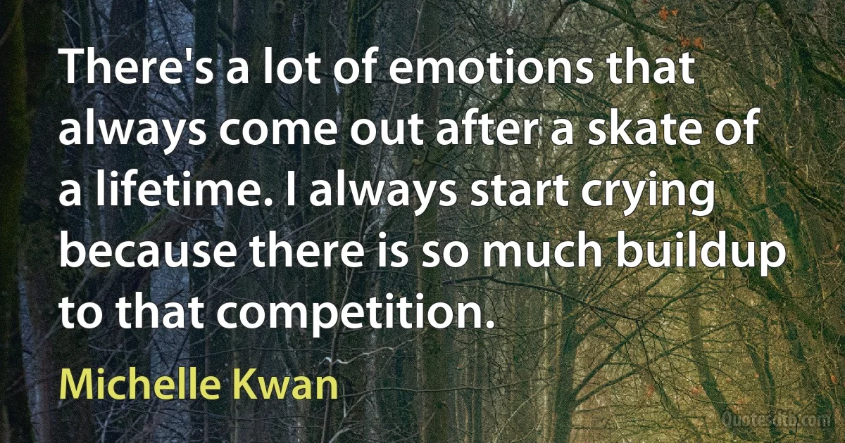 There's a lot of emotions that always come out after a skate of a lifetime. I always start crying because there is so much buildup to that competition. (Michelle Kwan)