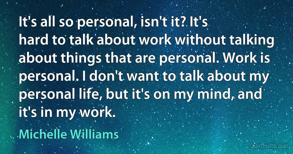 It's all so personal, isn't it? It's hard to talk about work without talking about things that are personal. Work is personal. I don't want to talk about my personal life, but it's on my mind, and it's in my work. (Michelle Williams)