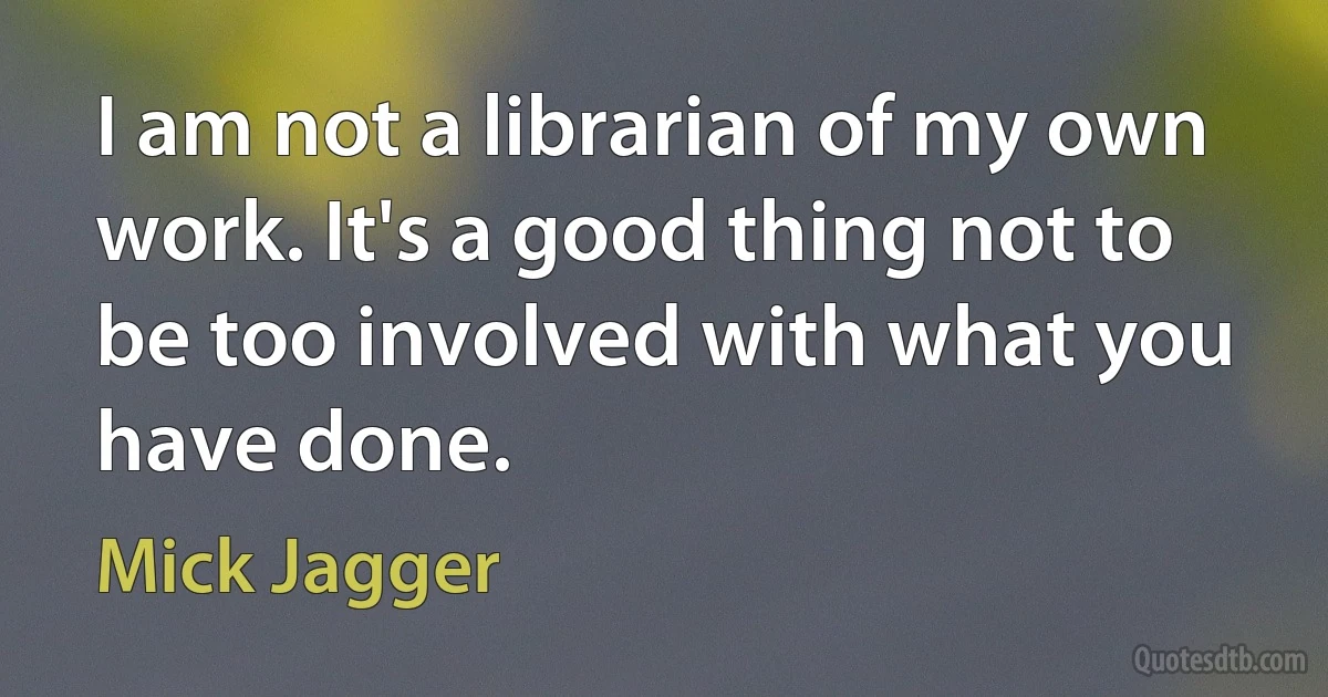 I am not a librarian of my own work. It's a good thing not to be too involved with what you have done. (Mick Jagger)