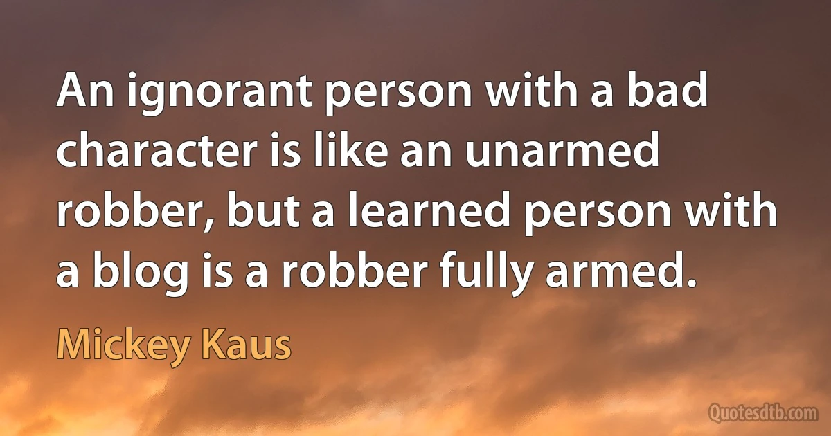 An ignorant person with a bad character is like an unarmed robber, but a learned person with a blog is a robber fully armed. (Mickey Kaus)