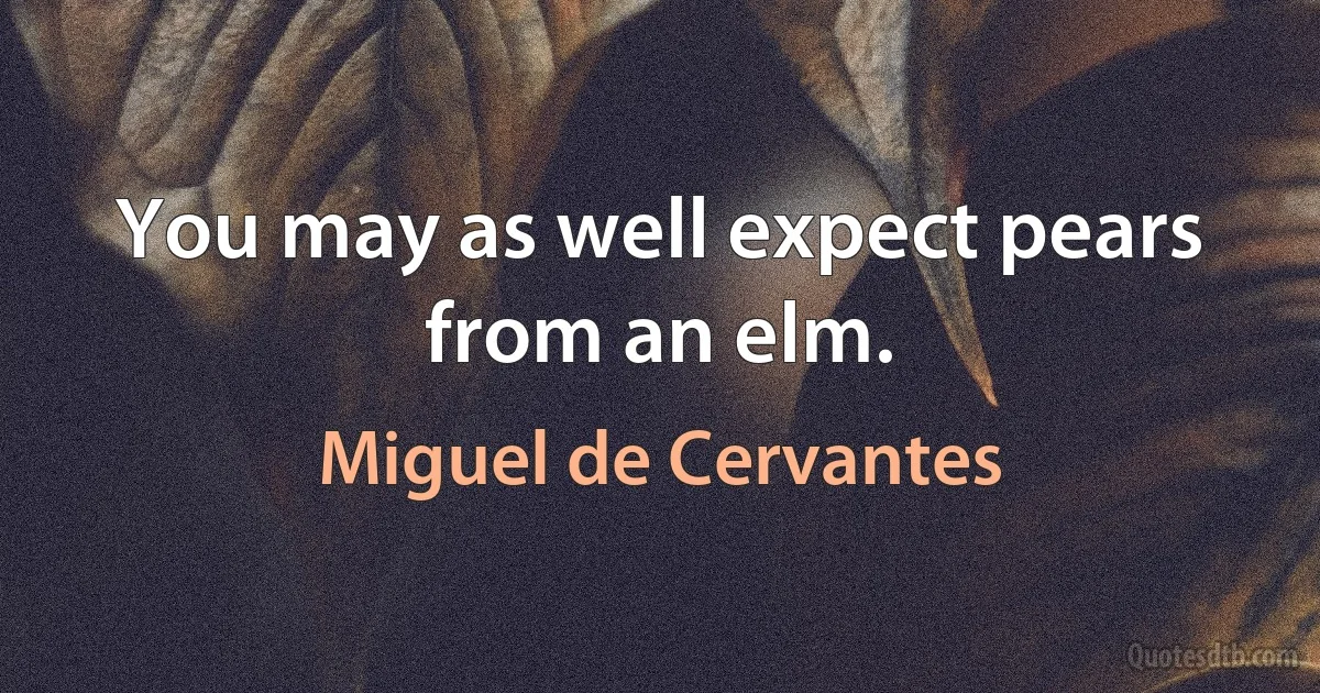 You may as well expect pears from an elm. (Miguel de Cervantes)