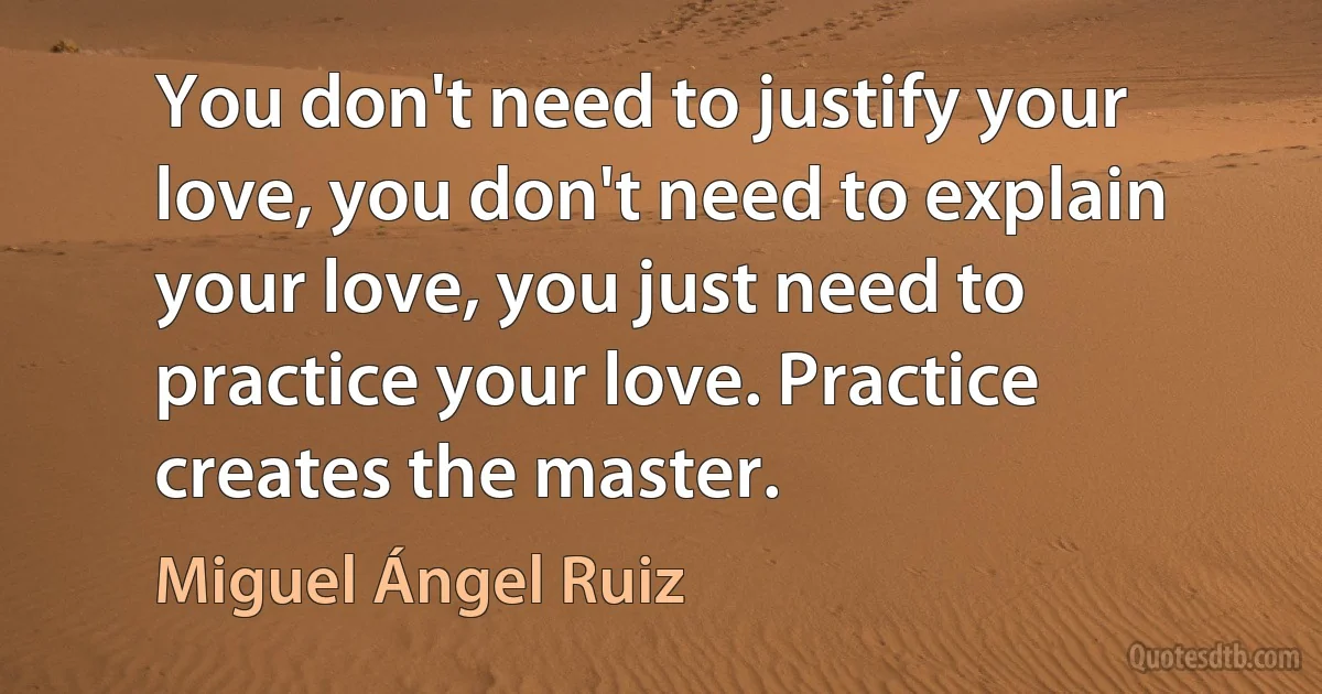 You don't need to justify your love, you don't need to explain your love, you just need to practice your love. Practice creates the master. (Miguel Ángel Ruiz)