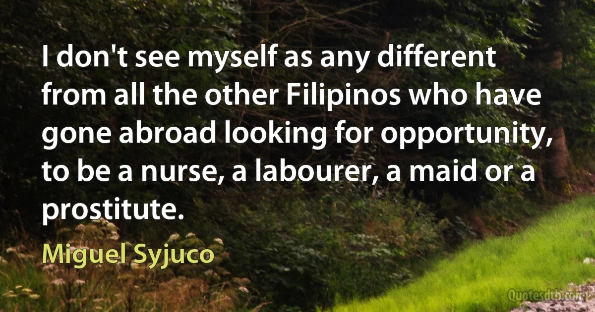 I don't see myself as any different from all the other Filipinos who have gone abroad looking for opportunity, to be a nurse, a labourer, a maid or a prostitute. (Miguel Syjuco)