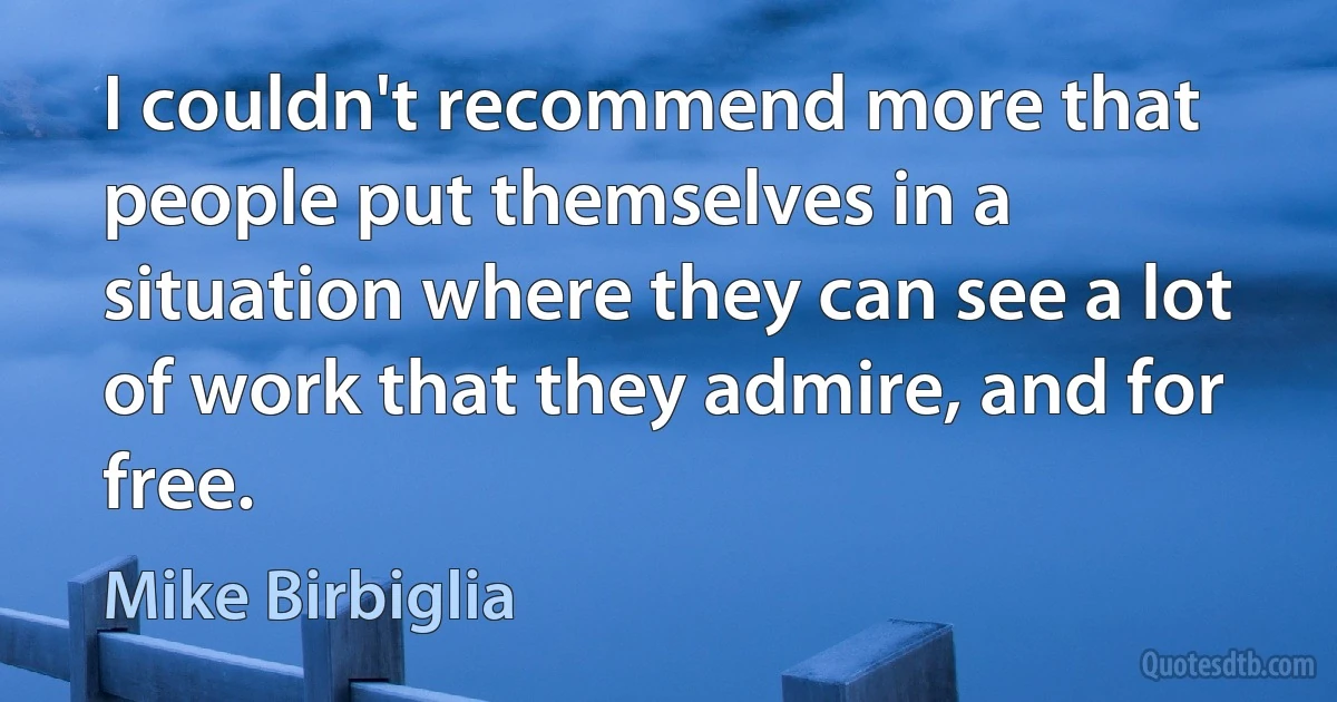 I couldn't recommend more that people put themselves in a situation where they can see a lot of work that they admire, and for free. (Mike Birbiglia)