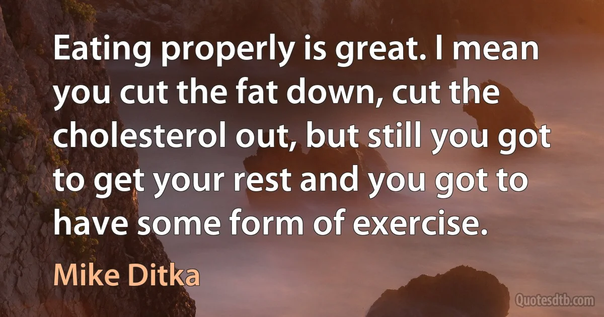 Eating properly is great. I mean you cut the fat down, cut the cholesterol out, but still you got to get your rest and you got to have some form of exercise. (Mike Ditka)