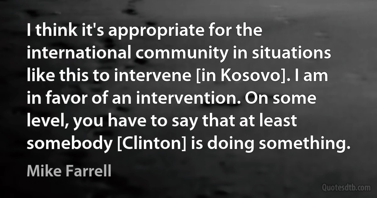 I think it's appropriate for the international community in situations like this to intervene [in Kosovo]. I am in favor of an intervention. On some level, you have to say that at least somebody [Clinton] is doing something. (Mike Farrell)