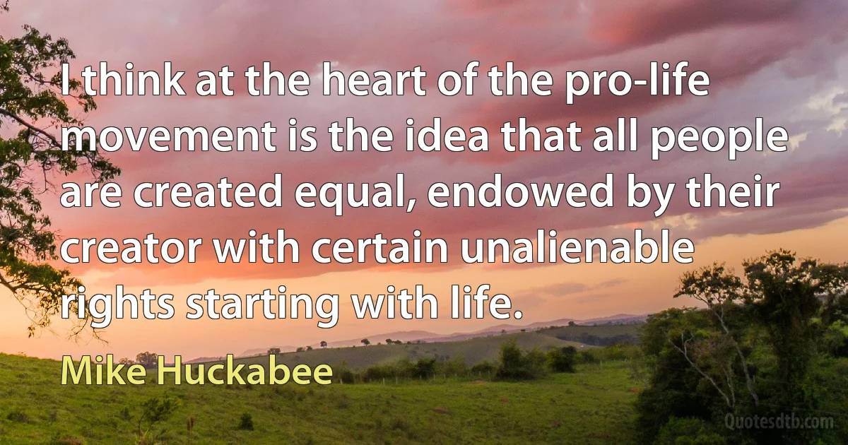 I think at the heart of the pro-life movement is the idea that all people are created equal, endowed by their creator with certain unalienable rights starting with life. (Mike Huckabee)