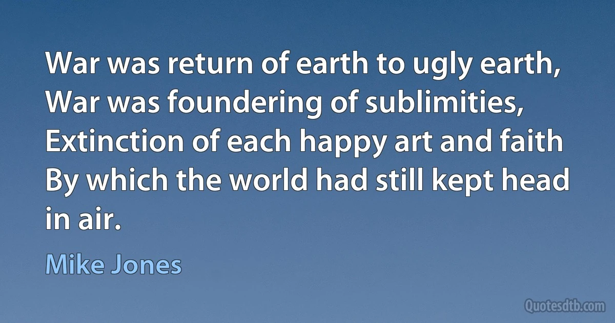 War was return of earth to ugly earth,
War was foundering of sublimities,
Extinction of each happy art and faith
By which the world had still kept head in air. (Mike Jones)