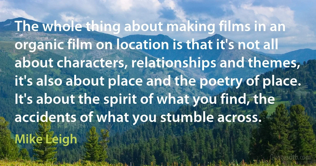 The whole thing about making films in an organic film on location is that it's not all about characters, relationships and themes, it's also about place and the poetry of place. It's about the spirit of what you find, the accidents of what you stumble across. (Mike Leigh)