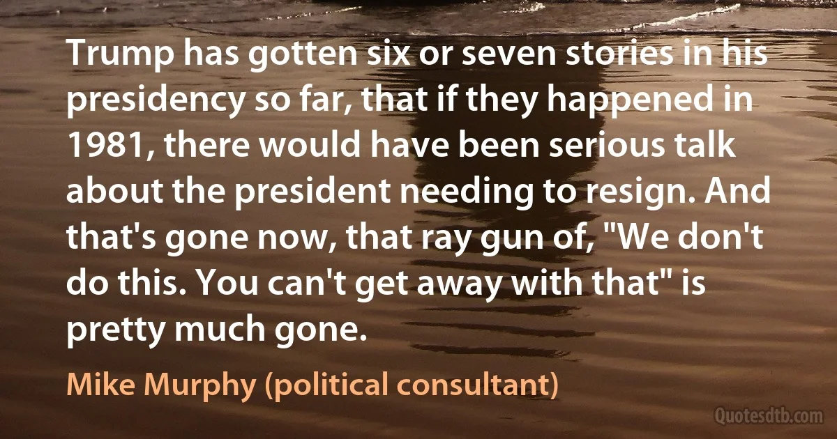 Trump has gotten six or seven stories in his presidency so far, that if they happened in 1981, there would have been serious talk about the president needing to resign. And that's gone now, that ray gun of, "We don't do this. You can't get away with that" is pretty much gone. (Mike Murphy (political consultant))