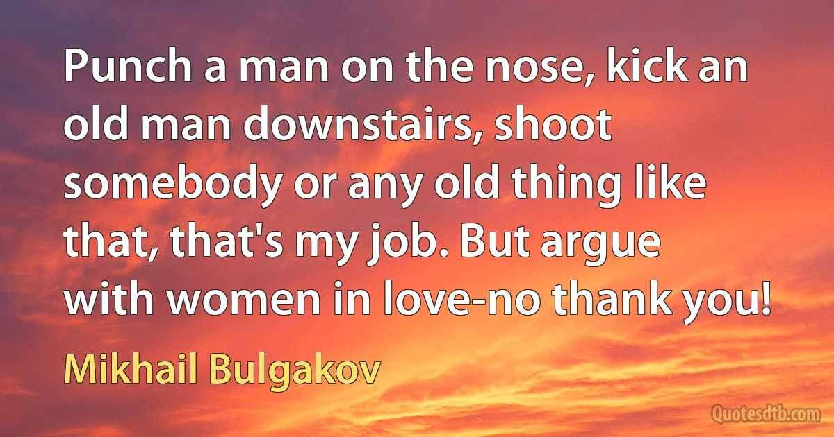 Punch a man on the nose, kick an old man downstairs, shoot somebody or any old thing like that, that's my job. But argue with women in love-no thank you! (Mikhail Bulgakov)