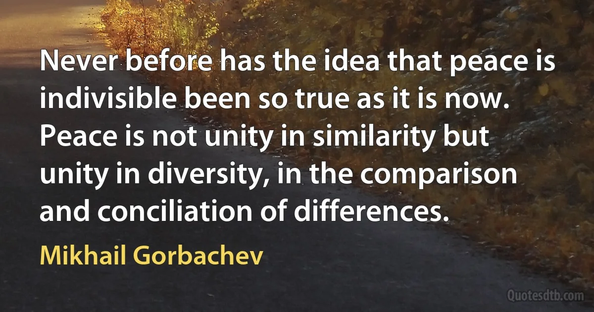 Never before has the idea that peace is indivisible been so true as it is now.
Peace is not unity in similarity but unity in diversity, in the comparison and conciliation of differences. (Mikhail Gorbachev)