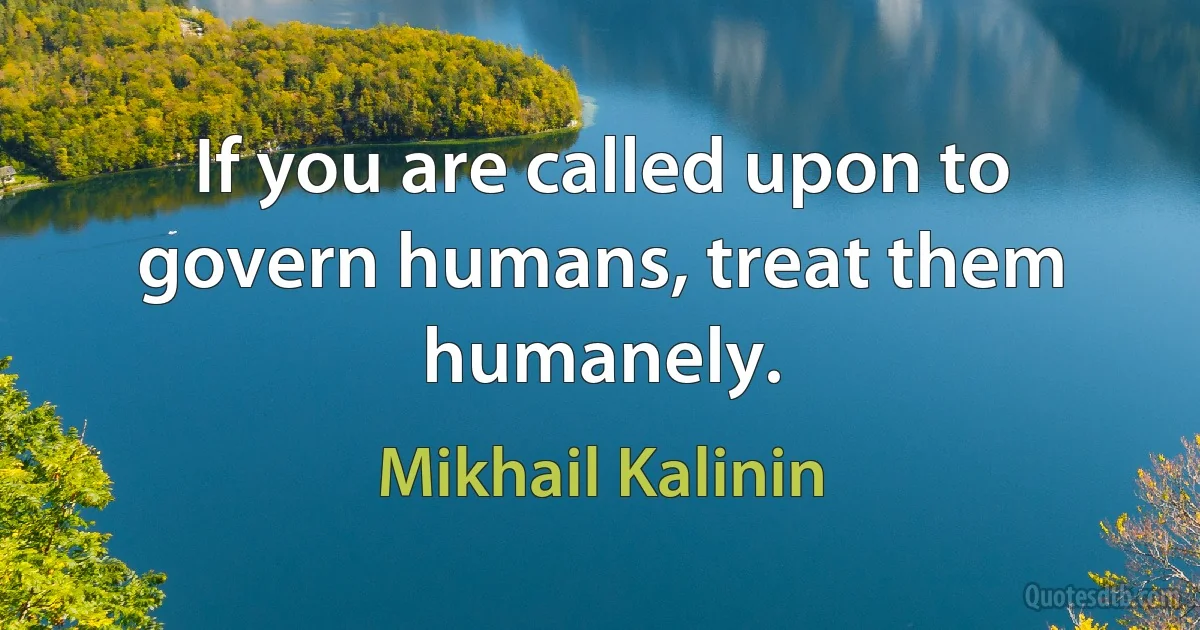 If you are called upon to govern humans, treat them humanely. (Mikhail Kalinin)