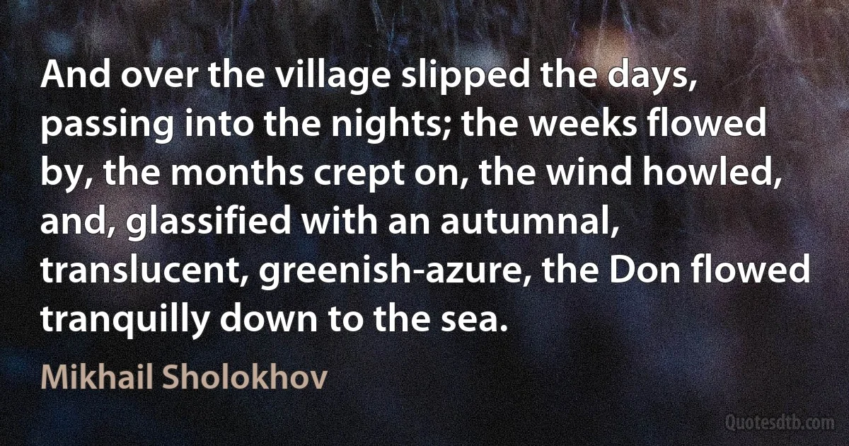 And over the village slipped the days, passing into the nights; the weeks flowed by, the months crept on, the wind howled, and, glassified with an autumnal, translucent, greenish-azure, the Don flowed tranquilly down to the sea. (Mikhail Sholokhov)