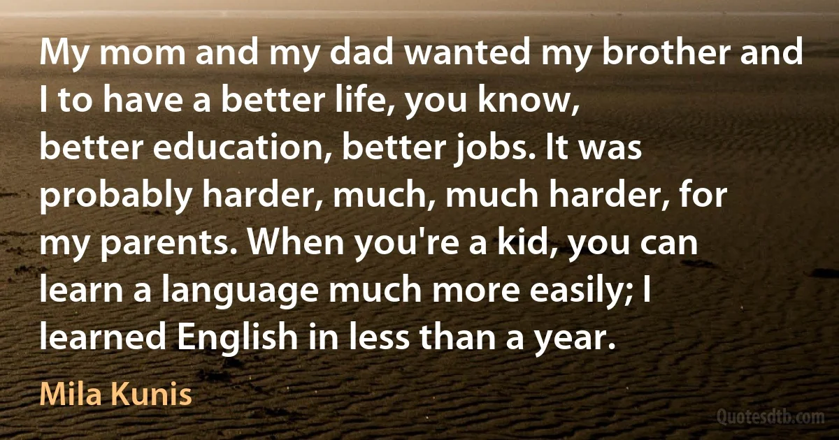 My mom and my dad wanted my brother and I to have a better life, you know, better education, better jobs. It was probably harder, much, much harder, for my parents. When you're a kid, you can learn a language much more easily; I learned English in less than a year. (Mila Kunis)