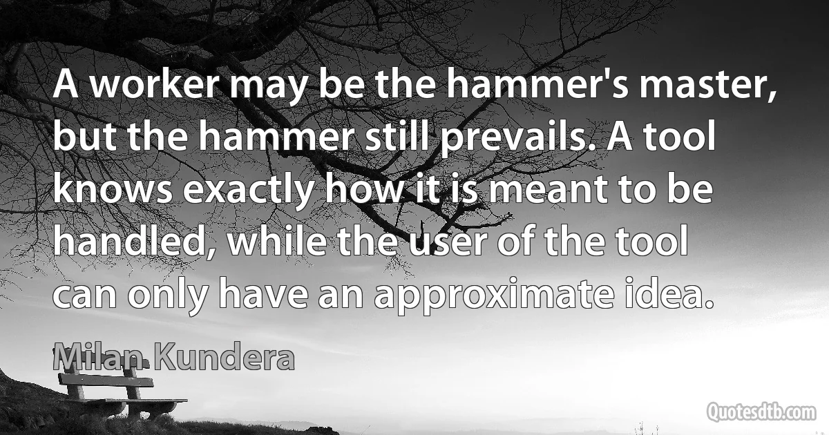 A worker may be the hammer's master, but the hammer still prevails. A tool knows exactly how it is meant to be handled, while the user of the tool can only have an approximate idea. (Milan Kundera)