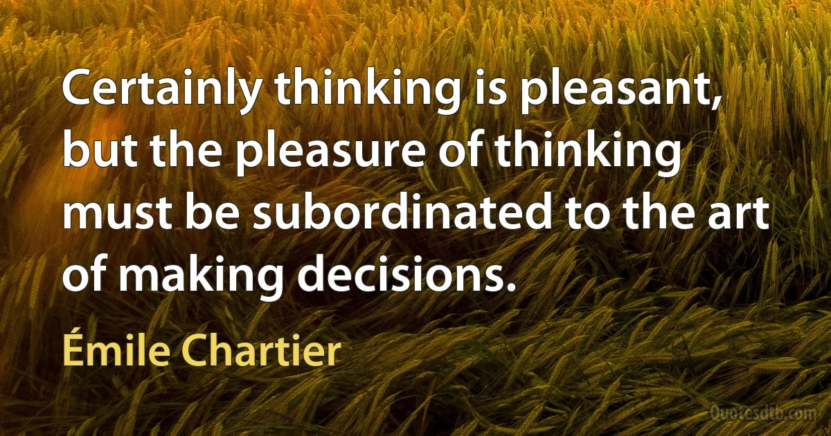 Certainly thinking is pleasant, but the pleasure of thinking must be subordinated to the art of making decisions. (Émile Chartier)