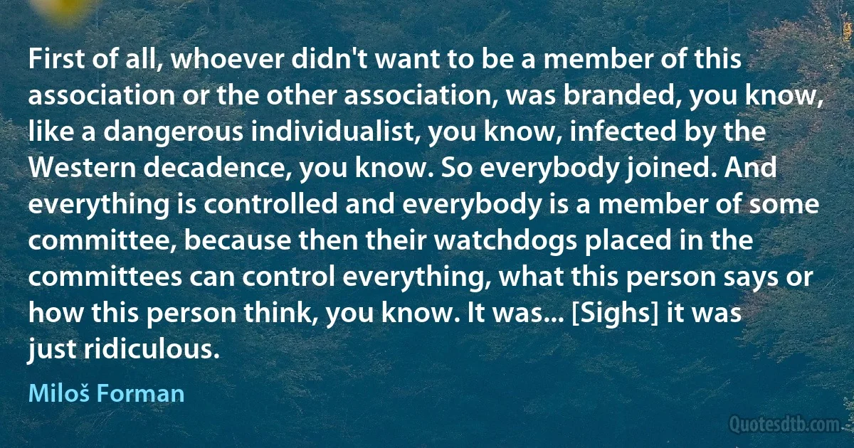 First of all, whoever didn't want to be a member of this association or the other association, was branded, you know, like a dangerous individualist, you know, infected by the Western decadence, you know. So everybody joined. And everything is controlled and everybody is a member of some committee, because then their watchdogs placed in the committees can control everything, what this person says or how this person think, you know. It was... [Sighs] it was just ridiculous. (Miloš Forman)