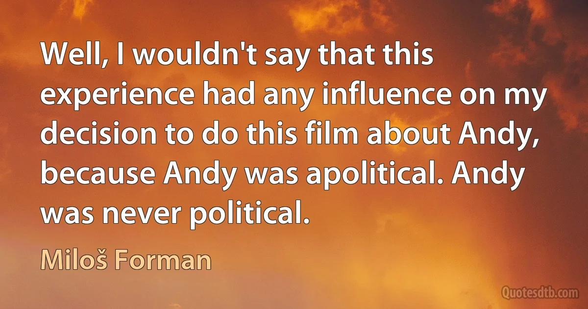 Well, I wouldn't say that this experience had any influence on my decision to do this film about Andy, because Andy was apolitical. Andy was never political. (Miloš Forman)