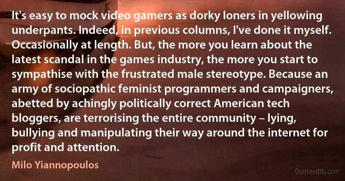 It's easy to mock video gamers as dorky loners in yellowing underpants. Indeed, in previous columns, I've done it myself. Occasionally at length. But, the more you learn about the latest scandal in the games industry, the more you start to sympathise with the frustrated male stereotype. Because an army of sociopathic feminist programmers and campaigners, abetted by achingly politically correct American tech bloggers, are terrorising the entire community – lying, bullying and manipulating their way around the internet for profit and attention. (Milo Yiannopoulos)