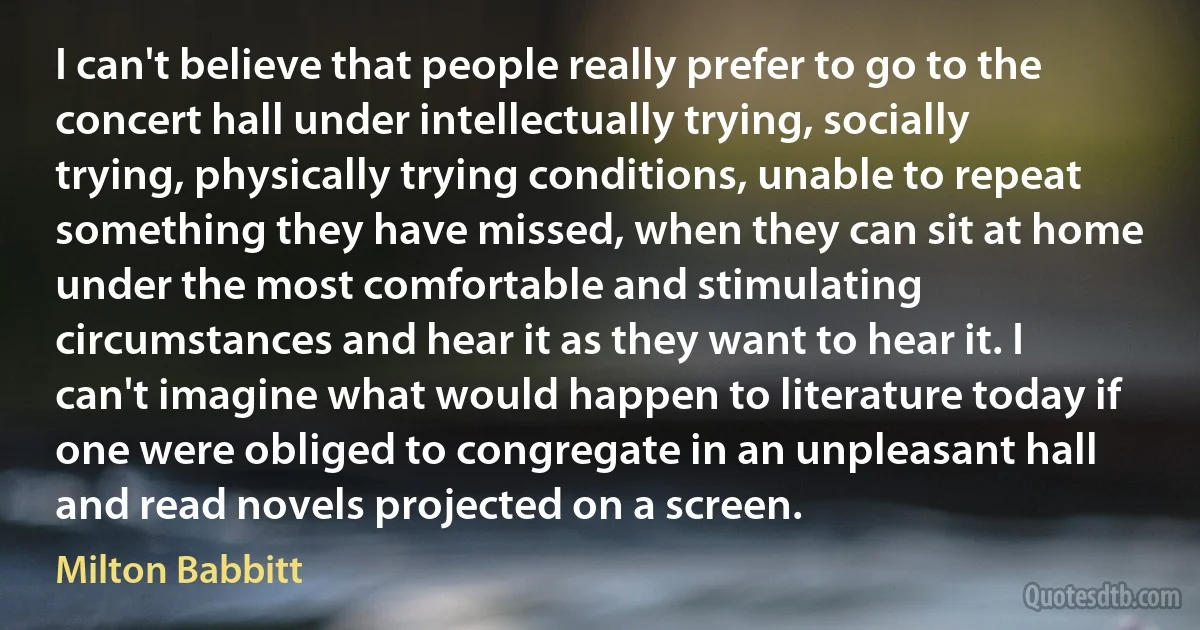 I can't believe that people really prefer to go to the concert hall under intellectually trying, socially trying, physically trying conditions, unable to repeat something they have missed, when they can sit at home under the most comfortable and stimulating circumstances and hear it as they want to hear it. I can't imagine what would happen to literature today if one were obliged to congregate in an unpleasant hall and read novels projected on a screen. (Milton Babbitt)