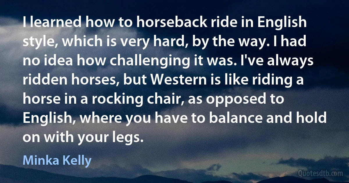 I learned how to horseback ride in English style, which is very hard, by the way. I had no idea how challenging it was. I've always ridden horses, but Western is like riding a horse in a rocking chair, as opposed to English, where you have to balance and hold on with your legs. (Minka Kelly)