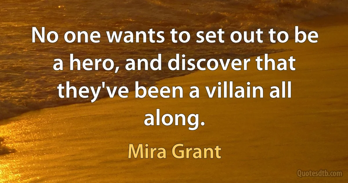 No one wants to set out to be a hero, and discover that they've been a villain all along. (Mira Grant)