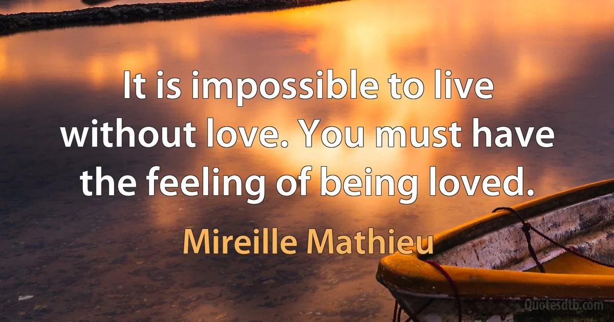 It is impossible to live without love. You must have the feeling of being loved. (Mireille Mathieu)