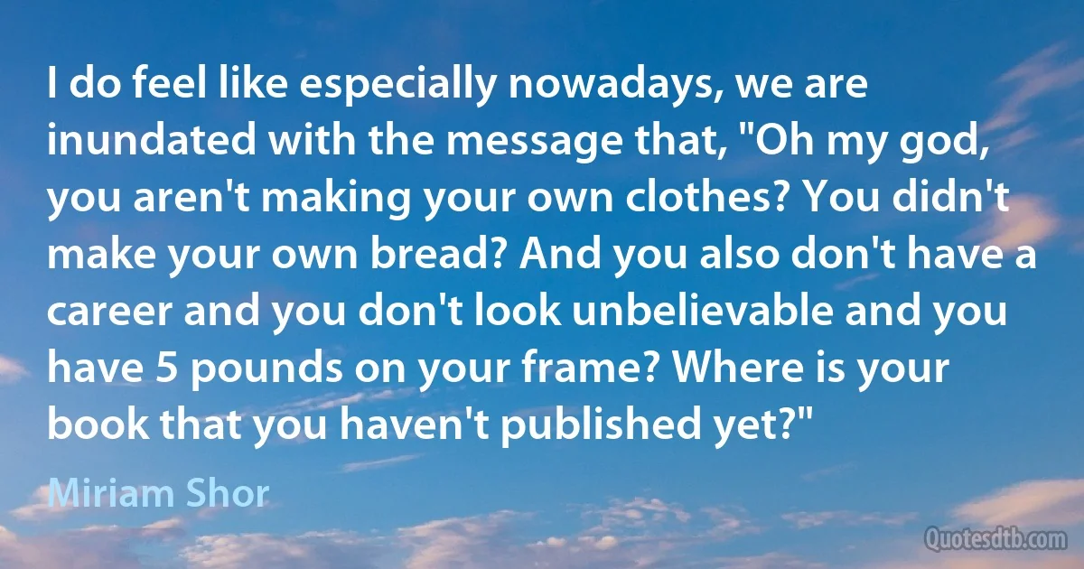 I do feel like especially nowadays, we are inundated with the message that, "Oh my god, you aren't making your own clothes? You didn't make your own bread? And you also don't have a career and you don't look unbelievable and you have 5 pounds on your frame? Where is your book that you haven't published yet?" (Miriam Shor)